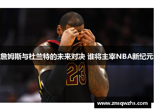 詹姆斯与杜兰特的未来对决 谁将主宰NBA新纪元